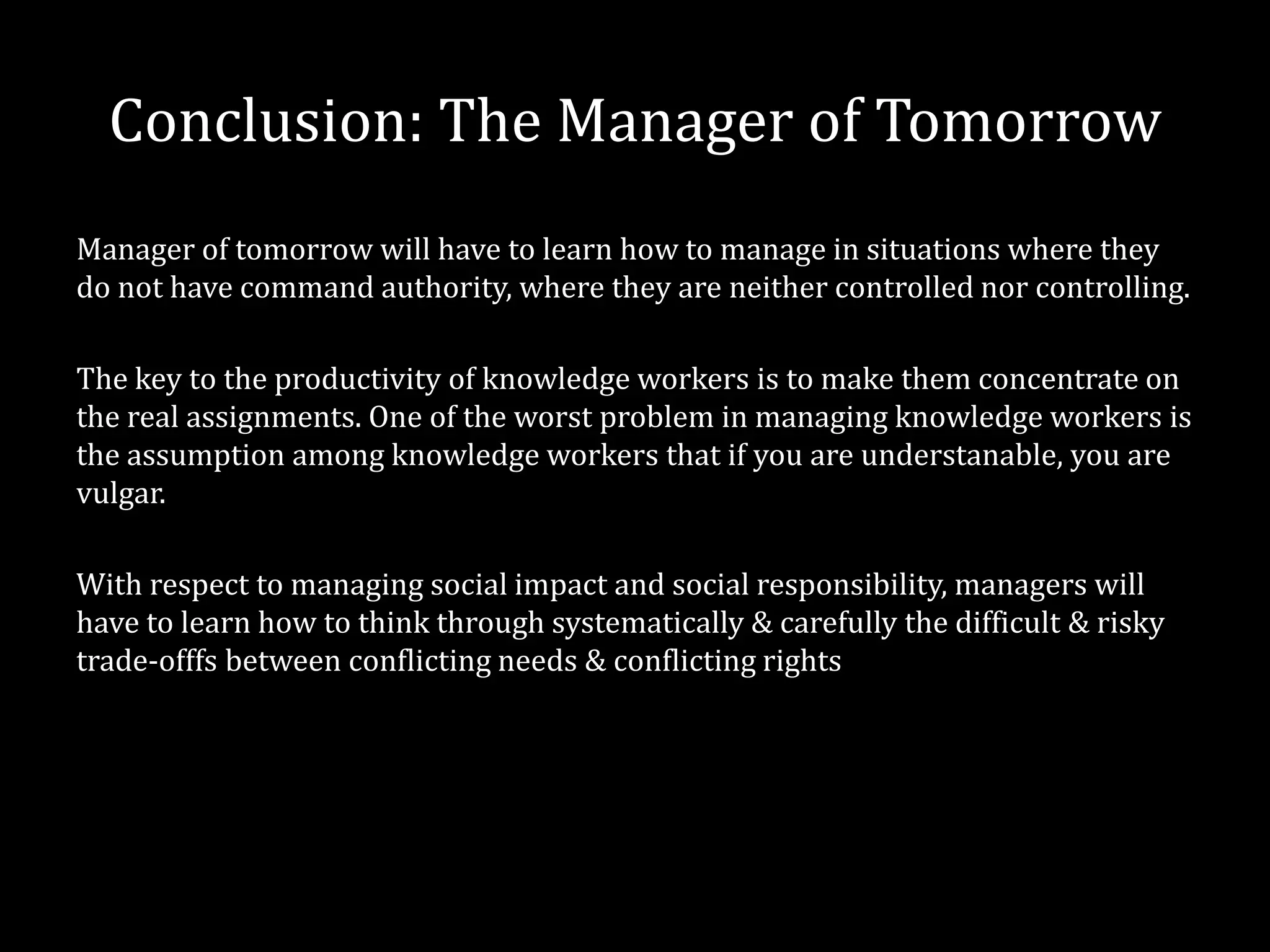 Conclusion: The Manager of Tomorrow
Manager of tomorrow will have to learn how to manage in situations where they
do not have command authority, where they are neither controlled nor controlling.

The key to the productivity of knowledge workers is to make them concentrate on
the real assignments. One of the worst problem in managing knowledge workers is
the assumption among knowledge workers that if you are understanable, you are
vulgar.

With respect to managing social impact and social responsibility, managers will
have to learn how to think through systematically & carefully the difficult & risky
trade-offfs between conflicting needs & conflicting rights
 