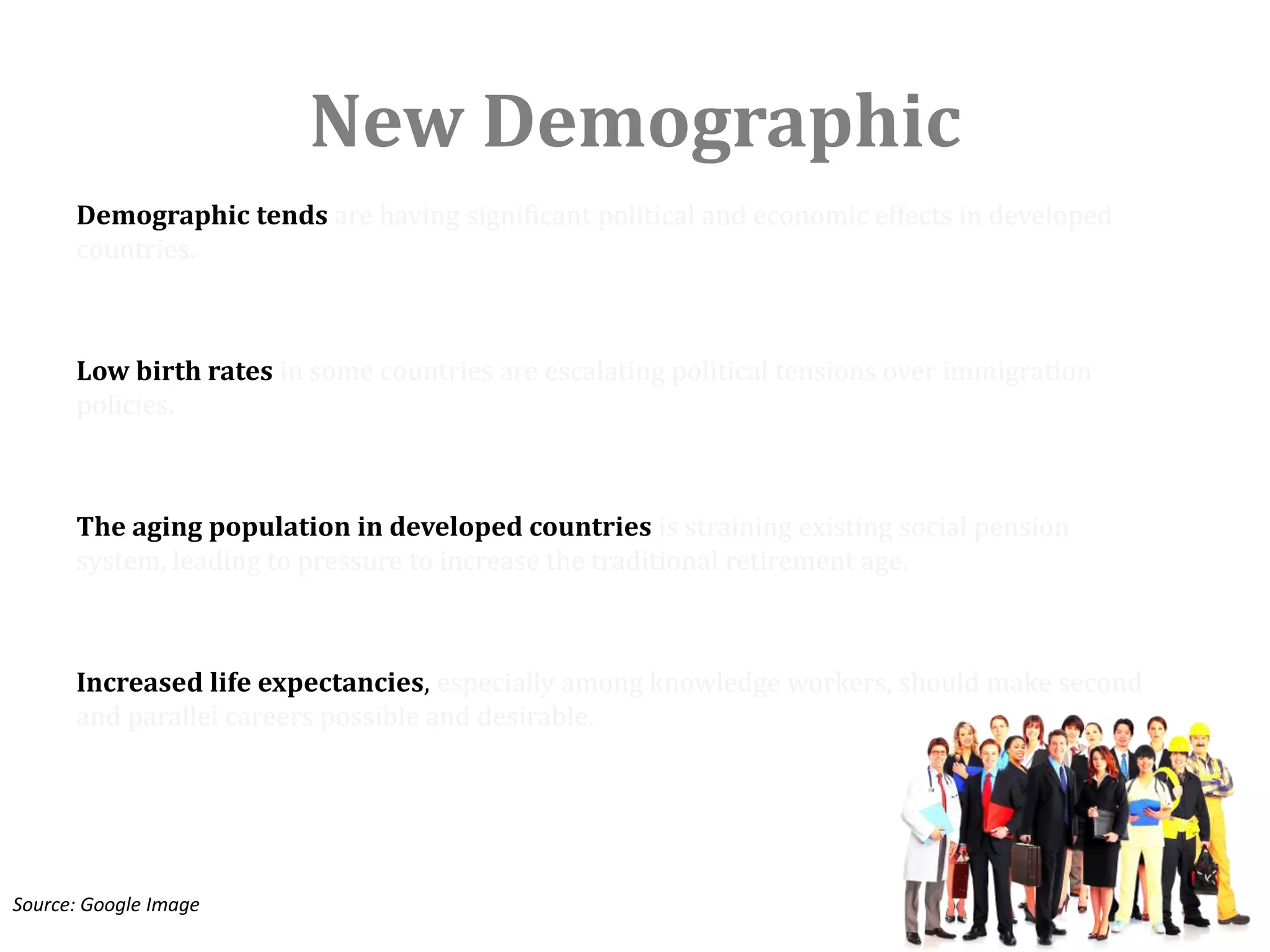 New Demographic
      Demographic tends are having significant political and economic effects in developed
      countries.



      Low birth rates in some countries are escalating political tensions over immigration
      policies.



      The aging population in developed countries is straining existing social pension
      system, leading to pressure to increase the traditional retirement age.



      Increased life expectancies, especially among knowledge workers, should make second
      and parallel careers possible and desirable.




Source: Google Image
 