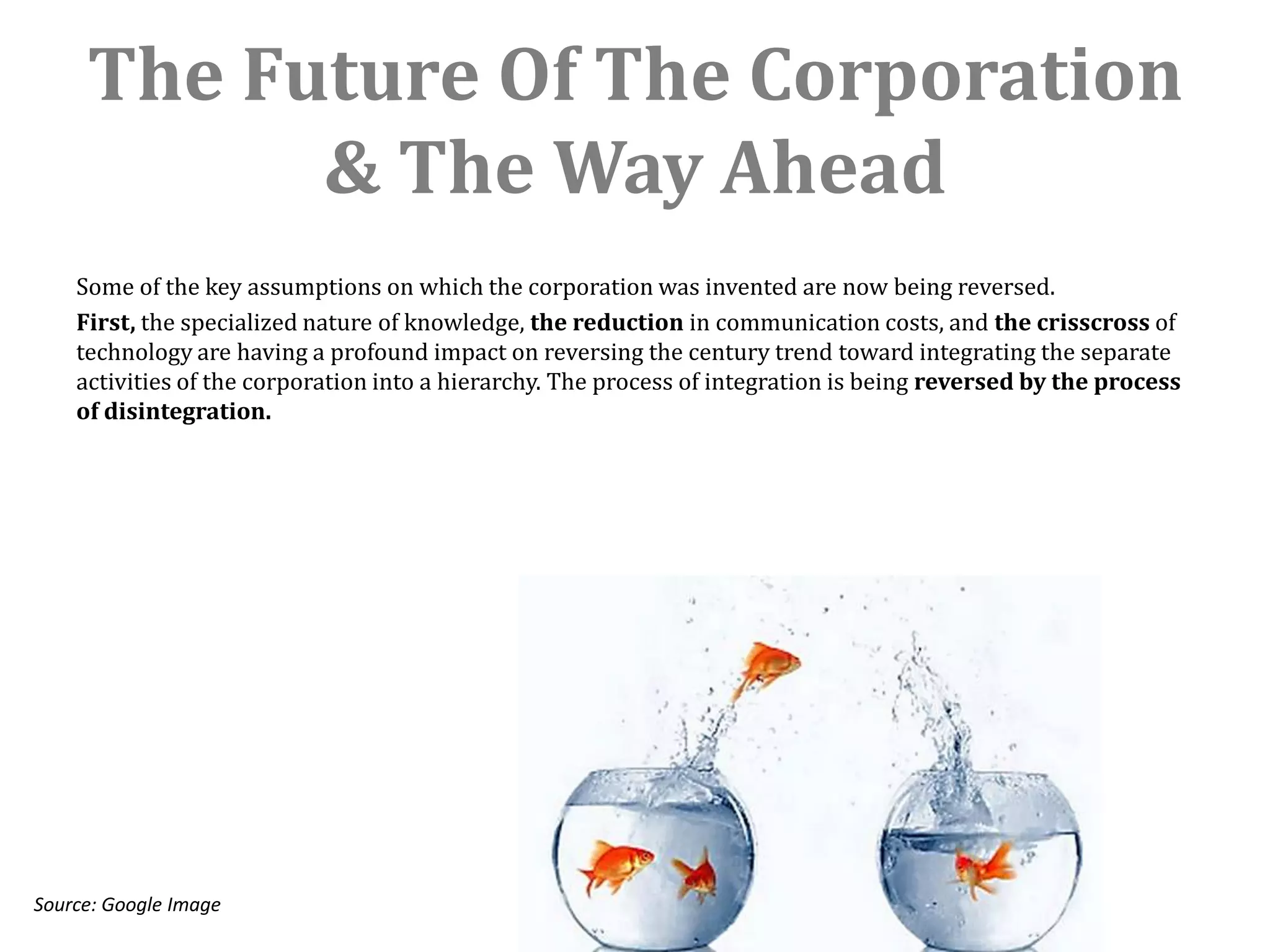 The Future Of The Corporation
           & The Way Ahead
    Some of the key assumptions on which the corporation was invented are now being reversed.
    First, the specialized nature of knowledge, the reduction in communication costs, and the crisscross of
    technology are having a profound impact on reversing the century trend toward integrating the separate
    activities of the corporation into a hierarchy. The process of integration is being reversed by the process
    of disintegration.




Source: Google Image
 