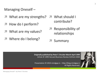 Presentation © 2010 mindgap.in – http://blog.mindgap.in
All Rights Reserved.
Originally published by Peter F. Drucker March-April 1999
Article © 1999 Harvard Business Review OnPoint 4444
Managing Oneself – by Peter F Drucker
2
Managing Oneself –
 What are my strengths?
 How do I perform?
 What are my values?
 Where do I belong?
 What should I
contribute?
 Responsibility of
relationships
 Summary
 