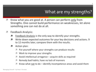 What are my strengths?
 Know what you are good at. A person can perform only from
Strengths. One cannot build performance on weaknesses, let alone
something one can not do at all.
 Feedback Analysis:
 Feedback Analysis is the only way to identify your strengths.
 Write down expected outcomes for your key decisions and actions. 9
to 12 months later, compare them with the results.
 Action plan:
 Put yourself where your strengths can produce results
 Work to improve your strengths
 Avoid intellectual arrogance – acquire skills as required
 Remedy bad habits; have no lack of manners
 Know what not to do – identify incompetence areas and avoid them
Managing Oneself – by Peter F Drucker
3
 