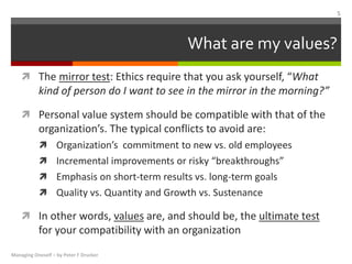 What are my values?
 The mirror test: Ethics require that you ask yourself, “What
kind of person do I want to see in the mirror in the morning?”
 Personal value system should be compatible with that of the
organization’s. The typical conflicts to avoid are:
 Organization’s commitment to new vs. old employees
 Incremental improvements or risky “breakthroughs”
 Emphasis on short-term results vs. long-term goals
 Quality vs. Quantity and Growth vs. Sustenance
 In other words, values are, and should be, the ultimate test
for your compatibility with an organization
Managing Oneself – by Peter F Drucker
5
 