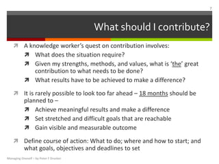 What should I contribute?
 A knowledge worker’s quest on contribution involves:
 What does the situation require?
 Given my strengths, methods, and values, what is ‘the’ great
contribution to what needs to be done?
 What results have to be achieved to make a difference?
 It is rarely possible to look too far ahead – 18 months should be
planned to –
 Achieve meaningful results and make a difference
 Set stretched and difficult goals that are reachable
 Gain visible and measurable outcome
 Define course of action: What to do; where and how to start; and
what goals, objectives and deadlines to set
Managing Oneself – by Peter F Drucker
7
 