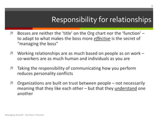  Bosses are neither the ‘title’ on the Org chart nor the ‘function’ –
to adapt to what makes the boss more effective is the secret of
“managing the boss”
 Working relationships are as much based on people as on work –
co-workers are as much human and individuals as you are
 Taking the responsibility of communicating how you perform
reduces personality conflicts
 Organizations are built on trust between people – not necessarily
meaning that they like each other – but that they understand one
another
Responsibility for relationships
Managing Oneself – by Peter F Drucker
8
 