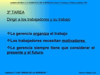 3º TAREA Dirigir a los trabajadores y su trabajo La gerencia  organiza  el trabajo  Los trabajadores necesitan  motivadores  La gerencia siempre tiene que considerar el  presente y el futuro . Análisis del libro:   LA GERENCIA DE EMPRESAS ,  Peter F. Drucker ,  Primera edici ón 1957 Marisa Zúñiga Lara   Capítulo 2 “LAS TAREAS DE LA GERENCIA.” 