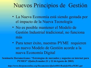 Nuevos Principios de  Gestión La Nueva Economía está siendo gestada por el impacto de la Nueva Tecnología No es posible mantener el Modelo de Gestión Industrial tradicional, no funciona más Para tener éxito, nuestra s   PYME  requieren un nuevo Modelo de Gestión acorde a la nueva Economía Digital Seminario Iberamericano: “Estrategias de mercadeo y negocios en internet para PYMES” (Quito,Ecuador.21 y 22 deAgosto de 2003) http://www.iberpymeonline.org/Documentos/Quito0803/RodolfoPilcoPERU.ppt   