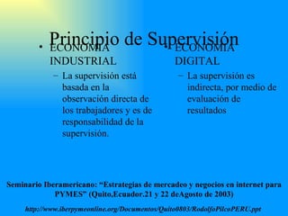 Principio de Supervisión ECONOMIA INDUSTRIAL La supervisión está basada en la observación direct a  de los trabajadores y es de responsabilidad de la supervisión. ECONOMIA DIGITAL La supervisión es indirecta, por medio de evaluación de resultados Seminario Iberamericano: “Estrategias de mercadeo y negocios en internet para PYMES” (Quito,Ecuador.21 y 22 deAgosto de 2003) http://www.iberpymeonline.org/Documentos/Quito0803/RodolfoPilcoPERU.ppt   