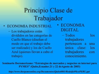 Principio Clase de Trabajador ECONOMIA INDUSTRIAL Los trabajadores están divididos en las categorías de Cuello Blanco (diseñan el modo en que el trabajo debe ser realizado) y los de Cuello Azul (quienes llevan a cabo el trabajo ) . ECONOMIA DIGITAL Todos los trabajadores pert e necen a una única clase: los trabajadores con conocimiento. Seminario Iberamericano: “Estrategias de mercadeo y negocios en internet para PYMES” (Quito,Ecuador.21 y 22 deAgosto de 2003) http://www.iberpymeonline.org/Documentos/Quito0803/RodolfoPilcoPERU.ppt   