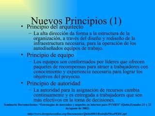 Nuevos Principios (1)  Principio del arquitecto La alta dirección da forma a la estructura de la organización ,  a través del diseño y rediseño de la infraestructura necesaria ,  para la operación de los autodiseñados equipos de trabajo. Principio de equipo Los equipos son conformados por líderes que ofrecen paquetes de recompensas para atraer a trabajadores con conocimiento y experiencia necesaria para lograr los objetivos del proyecto. Principio de autoridad La autoridad para la asignación de recursos cambia continuamente y es entregada a trabajadores que son más efectivos en la toma de decisiones. Seminario Iberamericano: “Estrategias de mercadeo y negocios en internet para PYMES” (Quito,Ecuador.21 y 22 deAgosto de 2003) http://www.iberpymeonline.org/Documentos/Quito0803/RodolfoPilcoPERU.ppt   