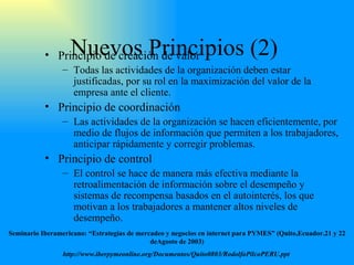 Nuevos Principios (2)  Principio de creación de valor Todas las actividades de la organización deben estar justificadas ,  por su rol en la maximización del valor de la empresa ante el cliente. Principio de coordinación Las actividades de la organización se hacen eficientemente ,  por medio de flujos de información que permiten a los trabajadores ,  anticipar rápidamente y corregir problemas. Principio de control El control se hace de manera más efectiva mediante la retroalimentación de información sobre el desempeño y sistemas de recompensa basados en el autointerés, los que motivan a los trabajadores a mantener altos niveles de desempeño. Seminario Iberamericano: “Estrategias de mercadeo y negocios en internet para PYMES” (Quito,Ecuador.21 y 22 deAgosto de 2003) http://www.iberpymeonline.org/Documentos/Quito0803/RodolfoPilcoPERU.ppt   