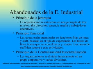 Abandonados  de la E .  Industrial Principio de la jerarquía La organización se estructura en una jerarquía de tres niveles: alta dirección, gerencia media y trabajadores operativos. Principio funcional Las tareas están organizadas en funciones fijas de línea y staff, basadas en el tipo de experiencia. Las tareas de línea tienen que ver con el hacer y vender. Las tareas de staff dan sopore a esas actividades. Principio de la Centralización/Descentralización Las organizaciones se dividen internamente en un grupo corporativo y varias divisiones. Seminario Iberamericano: “Estrategias de mercadeo y negocios en internet para PYMES” (Quito,Ecuador.21 y 22 deAgosto de 2003) http://www.iberpymeonline.org/Documentos/Quito0803/RodolfoPilcoPERU.ppt   