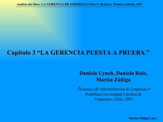 Análisis del libro:   LA GERENCIA DE EMPRESAS ,  Peter F. Drucker ,  Primera edici ón 1957 Marisa Zúñiga Lara   Capítulo 3 “LA GERENCIA PUESTA A PRUEBA.”  Daniela Lynch, Daniela Ruiz, Marisa Zúñiga A lumnos de Administración de Empresas II  Pontificia Universidad Católica de Valparaíso , Chile, 2003 