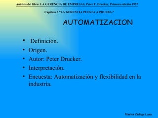 Análisis del libro:   LA GERENCIA DE EMPRESAS ,  Peter F. Drucker ,  Primera edici ón 1957 Marisa Zúñiga Lara   AUTOMATIZACION Definición. Origen. Autor: Peter Drucker. Interpretación. Encuesta: Automatización y flexibilidad en la industria. Capítulo 3 “LA GERENCIA PUESTA A PRUEBA.”  