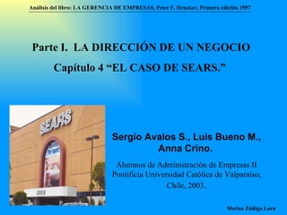 Análisis del libro:   LA GERENCIA DE EMPRESAS ,  Peter F. Drucker ,  Primera edici ón 1957 Marisa Zúñiga Lara   Parte I.  LA DIRECCIÓN DE UN NEGOCIO Capítulo 4 “EL CASO DE SEARS.”  Sergio Avalos S., Luis Bueno M., Anna Crino.   Alumnos de Administración de Empresas II  Pontificia Universidad Católica de Valparaíso , Chile, 2003 . 