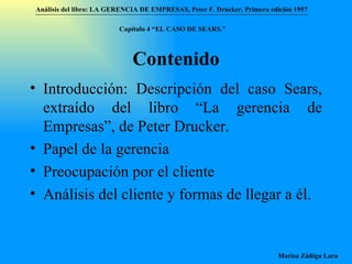 Contenido Introducción: Descripción del caso Sears, extraído del libro “La gerencia de Empresas”, de Peter Drucker. Papel de la gerencia Preocupación por el cliente Análisis del cliente y formas de llegar a él. Análisis del libro:   LA GERENCIA DE EMPRESAS ,  Peter F. Drucker ,  Primera edici ón 1957 Marisa Zúñiga Lara   Capítulo 4 “EL CASO DE SEARS.”   