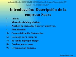 Introducción: Descripción de la empresa Sears Inicios Mercado aislado y distinto Análisis de mercado, clientes y objetivos. Planificación Comercialización Sistemática Catálogo para comprar Se vende al propio riesgo Producción en masa Organización humana  Análisis del libro:   LA GERENCIA DE EMPRESAS ,  Peter F. Drucker ,  Primera edici ón 1957 Marisa Zúñiga Lara   Capítulo 4 “EL CASO DE SEARS.”   