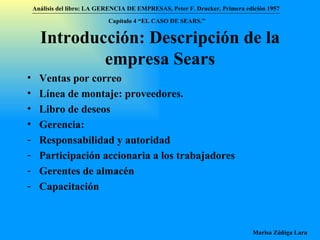 Introducción: Descripción de la empresa Sears Ventas por correo Línea de montaje: proveedores. Libro de deseos Gerencia: Responsabilidad y autoridad Participación accionaria a los trabajadores Gerentes de almacén Capacitación Análisis del libro:   LA GERENCIA DE EMPRESAS ,  Peter F. Drucker ,  Primera edici ón 1957 Marisa Zúñiga Lara   Capítulo 4 “EL CASO DE SEARS.”   
