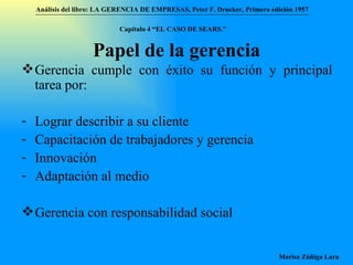 Papel de la gerencia Gerencia cumple con éxito su función y principal tarea por: Lograr describir a su cliente Capacitación de trabajadores y gerencia Innovación Adaptación al medio Gerencia con responsabilidad social Análisis del libro:   LA GERENCIA DE EMPRESAS ,  Peter F. Drucker ,  Primera edici ón 1957 Marisa Zúñiga Lara   Capítulo 4 “EL CASO DE SEARS.”   