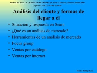 Análisis del cliente y formas de llegar a él Situación y respuesta en Sears ¿Qué es un análisis de mercado? Herramientas de un análisis de mercado Focus group Ventas por catálogo Ventas por internet Análisis del libro:   LA GERENCIA DE EMPRESAS ,  Peter F. Drucker ,  Primera edici ón 1957 Marisa Zúñiga Lara   Capítulo 4 “EL CASO DE SEARS.”   