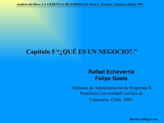Análisis del libro:   LA GERENCIA DE EMPRESAS ,  Peter F. Drucker ,  Primera edici ón 1957 Marisa Zúñiga Lara   Capítulo 5 “¿QUÉ ES UN NEGOCIO?.”  Rafael Echeverría Felipe Gaete Alumnos de Administración de Empresas II  Pontificia Universidad Católica de Valparaíso , Chile, 2003 . 