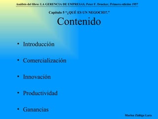 Contenido Introducción Comercialización Innovación Productividad Ganancias Análisis del libro:   LA GERENCIA DE EMPRESAS ,  Peter F. Drucker ,  Primera edici ón 1957 Marisa Zúñiga Lara   Capítulo 5 “¿QUÉ ES UN NEGOCIO?.”  
