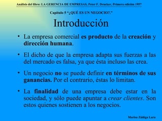 Introducción La empresa comercial  es producto  de la  creación  y  dirección humana . El dicho de que la empresa adapta sus fuerzas a las del mercado es falsa, ya que ésta incluso las crea. Un negocio  no  se puede definir  en términos de sus ganancias.  Por el contrario, éstas lo limitan. La  finalidad  de una empresa debe estar en la sociedad, y sólo puede apuntar a  crear clientes . Son estos quienes sostienen a los negocios. Análisis del libro:   LA GERENCIA DE EMPRESAS ,  Peter F. Drucker ,  Primera edici ón 1957 Marisa Zúñiga Lara   Capítulo 5 “¿QUÉ ES UN NEGOCIO?.”  