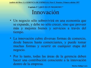 Innovación Un negocio sólo sobrevivirá en una economía que se expande, y debe no sólo crecer, sino que proveer más y mejores bienes y servicios a través del tiempo. La innovación cubre diversas formas de comercio, desde bancos hasta comerciantes, y puede tomar muchas formas y ocurrir en cualquier etapa del negocio. Por lo tanto, todas las áreas de la gerencia deben hacer una contribución consciente a la innovación dentro de la empresa. Análisis del libro:   LA GERENCIA DE EMPRESAS ,  Peter F. Drucker ,  Primera edici ón 1957 Marisa Zúñiga Lara   Capítulo 5 “¿QUÉ ES UN NEGOCIO?.”  