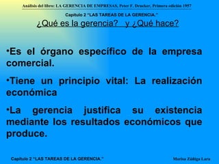 Es el órgano específico de la empresa comercial . Tiene un principio vital: La realización económica La gerencia justifica su existencia mediante los resultados económicos que produce.  ¿Qué es la gerencia?  y ¿Qué hace? Análisis del libro:   LA GERENCIA DE EMPRESAS ,  Peter F. Drucker ,  Primera edici ón 1957 Marisa Zúñiga Lara   Capítulo 2 “LAS TAREAS DE LA GERENCIA.” Capítulo 2 “LAS TAREAS DE LA GERENCIA.”   