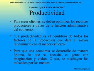 Productividad Para crear clientes, se deben optimizar los recursos productores a través de la función administrativa del comercio. “ La productividad es el equilibrio de todos los factores de la producción que dará el mayor rendimineto con el menor esfuerzo.” Para que una economía se desarrolle de manera óptima, lo que se necesita es gente con imaginación y visión. O sea, se sustituyen los músculos por las mentes. Análisis del libro:   LA GERENCIA DE EMPRESAS ,  Peter F. Drucker ,  Primera edici ón 1957 Marisa Zúñiga Lara   Capítulo 5 “¿QUÉ ES UN NEGOCIO?.”  