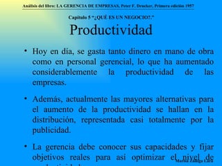 Productividad Hoy en día, se gasta tanto dinero en mano de obra como en personal gerencial, lo que ha aumentado considerablemente la productividad de las empresas.  Además, actualmente las mayores alternativas para el aumento de la productividad se hallan en la distribución, representada casi totalmente por la publicidad. La gerencia debe conocer sus capacidades y fijar objetivos reales para así optimizar el nivel de productividad.  Análisis del libro:   LA GERENCIA DE EMPRESAS ,  Peter F. Drucker ,  Primera edici ón 1957 Marisa Zúñiga Lara   Capítulo 5 “¿QUÉ ES UN NEGOCIO?.”  