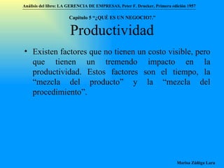 Productividad Existen factores que no tienen un costo visible, pero que tienen un tremendo impacto en la productividad. Estos factores son el tiempo, la “mezcla del producto” y la “mezcla del procedimiento”.  Análisis del libro:   LA GERENCIA DE EMPRESAS ,  Peter F. Drucker ,  Primera edici ón 1957 Marisa Zúñiga Lara   Capítulo 5 “¿QUÉ ES UN NEGOCIO?.”  