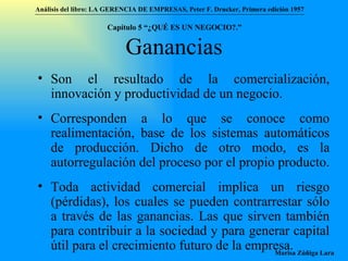 Ganancias Son el resultado de la comercialización, innovación y productividad de un negocio.  Corresponden a lo que se conoce como realimentación, base de los sistemas automáticos de producción. Dicho de otro modo, es la autorregulación del proceso por el propio producto. Toda actividad comercial implica un riesgo (pérdidas), los cuales se pueden contrarrestar sólo a través de las ganancias. Las que sirven también para contribuir a la sociedad y para generar capital útil para el crecimiento futuro de la empresa. Análisis del libro:   LA GERENCIA DE EMPRESAS ,  Peter F. Drucker ,  Primera edici ón 1957 Marisa Zúñiga Lara   Capítulo 5 “¿QUÉ ES UN NEGOCIO?.”  