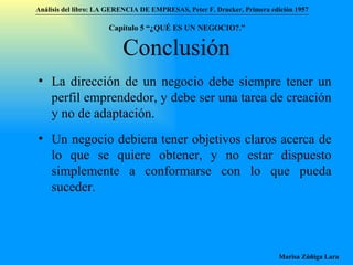 Conclusión La dirección de un negocio debe siempre tener un perfil emprendedor, y debe ser una tarea de creación y no de adaptación. Un negocio debiera tener objetivos claros acerca de lo que se quiere obtener, y no estar dispuesto simplemente a conformarse con lo que pueda suceder.  Análisis del libro:   LA GERENCIA DE EMPRESAS ,  Peter F. Drucker ,  Primera edici ón 1957 Marisa Zúñiga Lara   Capítulo 5 “¿QUÉ ES UN NEGOCIO?.”  