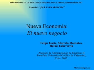 Nueva Economía: El nuevo negocio Felipe Gaete, Marcelo Montalva, Rafael Echeverría Alumnos de Administración de Empresas II  Pontificia Universidad Católica de Valparaíso , Chile, 2003 . Análisis del libro:   LA GERENCIA DE EMPRESAS ,  Peter F. Drucker ,  Primera edici ón 1957 Marisa Zúñiga Lara   Capítulo 5 “¿QUÉ ES UN NEGOCIO?.”  