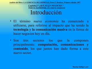 Introducción El término  nueva economía  ha comenzado a utilizarse, para referirse al impacto que ha tenido la  tecnología y la comunicación masiva  en la forma de hacer negocios hoy en día. Son tres sectores los que la componen principalmente:  computación, comunicaciones y contenido , los que juntos han dado forma a este nuevo sector.  Nueva Economía:  El nuevo negocio Análisis del libro:   LA GERENCIA DE EMPRESAS ,  Peter F. Drucker ,  Primera edici ón 1957 Marisa Zúñiga Lara   Capítulo 5 “¿QUÉ ES UN NEGOCIO?.”  