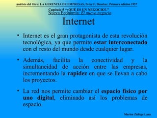 Internet Internet es el gran protagonista de esta revolución tecnológica, ya que permite  estar interconectado  con el resto del mundo desde cualquier lugar. Además, facilita la conectividad y la simultaneidad de acción entre las empresas, incrementando la  rapidez  en que se llevan a cabo los proyectos.  La red nos permite cambiar el  espacio físico por uno digital , eliminado así los problemas de espacio. Nueva Economía:  El nuevo negocio Análisis del libro:   LA GERENCIA DE EMPRESAS ,  Peter F. Drucker ,  Primera edici ón 1957 Marisa Zúñiga Lara   Capítulo 5 “¿QUÉ ES UN NEGOCIO?.”  