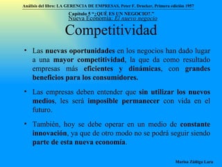 Competitividad Las  nuevas oportunidades  en los negocios han dado lugar a una  mayor competitividad , la que da como resultado empresas más  eficientes y dinámicas , con  grandes beneficios para los consumidores. Las empresas deben entender que  sin utilizar los nuevos medios , les será  imposible permanecer  con vida en el futuro. También, hoy se debe operar en un medio de  constante innovación , ya que de otro modo no se podrá seguir siendo  parte de esta nueva economía . Nueva Economía:  El nuevo negocio Análisis del libro:   LA GERENCIA DE EMPRESAS ,  Peter F. Drucker ,  Primera edici ón 1957 Marisa Zúñiga Lara   Capítulo 5 “¿QUÉ ES UN NEGOCIO?.”  