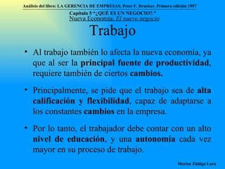 Trabajo Al trabajo también lo afecta la nueva economía, ya que al ser la  principal fuente de productividad , requiere también de ciertos  cambios. Principalmente, se pide que el trabajo sea de  alta calificación y flexibilidad , capaz de adaptarse a los constantes  cambios  en la empresa. Por lo tanto, el trabajador debe contar con un alto  nivel de educación , y una  autonomía  cada vez mayor en su proceso de trabajo. Nueva Economía:  El nuevo negocio Análisis del libro:   LA GERENCIA DE EMPRESAS ,  Peter F. Drucker ,  Primera edici ón 1957 Marisa Zúñiga Lara   Capítulo 5 “¿QUÉ ES UN NEGOCIO?.”  