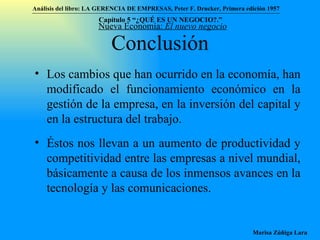 Conclusión Los cambios que han ocurrido en la economía, han modificado el funcionamiento económico en la gestión de la empresa, en la inversión del capital y en la estructura del trabajo.  Éstos nos llevan a un aumento de productividad y competitividad entre las empresas a nivel mundial, básicamente a causa de los inmensos avances en la tecnología y las comunicaciones. Nueva Economía:  El nuevo negocio Análisis del libro:   LA GERENCIA DE EMPRESAS ,  Peter F. Drucker ,  Primera edici ón 1957 Marisa Zúñiga Lara   Capítulo 5 “¿QUÉ ES UN NEGOCIO?.”  