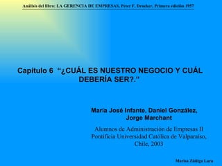Análisis del libro:   LA GERENCIA DE EMPRESAS ,  Peter F. Drucker ,  Primera edici ón 1957 Marisa Zúñiga Lara   María José Infante ,   Daniel González ,   Jorge Marchant Alumnos de Administración de Empresas II  Pontificia Universidad Católica de Valparaíso , Chile, 2003 Capítulo 6  “¿CUÁL ES NUESTRO NEGOCIO Y CUÁL DEBERÍA SER?.”   