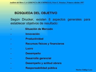 Análisis del libro:   LA GERENCIA DE EMPRESAS ,  Peter F. Drucker ,  Primera edici ón 1957 Marisa Zúñiga Lara   BÚSQUEDA DEL OBJETIVO   Según Drucker, existen 8 aspectos generales para establecer objetivos de resultado:  -                  Situación de Mercado -                      Innovación  -                      Productividad -                      Recursos físicos y financieros -                      Lucro -                      Desempeño -                      Desarrollo gerencial -                      Desempeño y actitud obrera -                      Responsabilidad pública 