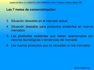Análisis del libro:   LA GERENCIA DE EMPRESAS ,  Peter F. Drucker ,  Primera edici ón 1957 Marisa Zúñiga Lara   Las 7 metas de comercialización:   Situación deseable en el mercado actual Situación deseable para productos existentes en nuevos mercados Los productos existentes que deben abandonarse por razones tecnológicas o tendencias del mercado Los nuevos productos que se necesitan en los mercados 