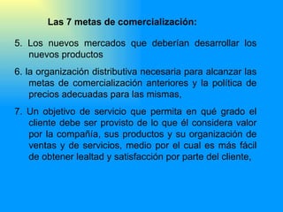 5.  Los nuevos mercados que deberían desarrollar los nuevos productos 6.  la organización distributiva necesaria para alcanzar las metas de comercialización anteriores y la política de precios adecuadas para las mismas, 7.  Un objetivo de servicio que permita en qué grado el cliente debe ser provisto de lo que él considera valor por la compañía, sus productos y su organización de ventas y de servicios, medio por el cual es más fácil de obtener lealtad y satisfacción por parte del cliente, Las 7 metas de comercialización: 