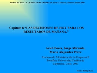 Capítulo 8 “LAS DECISIONES DE HOY PARA LOS RESULTADOS DE MAÑANA.”  Ariel Flores, Jorge Miranda, María Alejandra Pérez Alumnos de Administración de Empresas II  Pontificia Universidad Católica de Valparaíso , Chile, 2003 Análisis del libro:   LA GERENCIA DE EMPRESAS ,  Peter F. Drucker ,  Primera edici ón 1957 Marisa Zúñiga Lara   