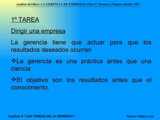 1º TAREA Dirigir una empresa La gerencia tiene   que actuar para que los resultados deseados ocurran  La gerencia es una práctica antes que una ciencia  El objetivo son los resultados antes que el conocimiento. Análisis del libro:   LA GERENCIA DE EMPRESAS ,  Peter F. Drucker ,  Primera edici ón 1957 Marisa Zúñiga Lara   Capítulo 2 “LAS TAREAS DE LA GERENCIA.” 