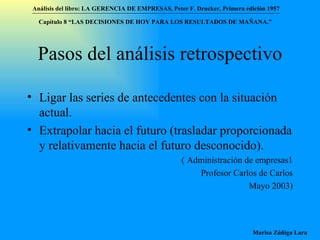 Pasos del análisis retrospectivo Ligar las series de antecedentes con la situación actual. Extrapolar hacia el futuro (trasladar proporcionada y relativamente hacia el futuro desconocido). ( Administración de empresas1 Profesor Carlos de Carlos Mayo 2003) Análisis del libro:   LA GERENCIA DE EMPRESAS ,  Peter F. Drucker ,  Primera edici ón 1957 Marisa Zúñiga Lara   Capítulo 8 “LAS DECISIONES DE HOY PARA LOS RESULTADOS DE MAÑANA.”  