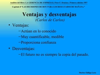 Ventajas y desventajas   (Carlos de Carlos) Ventajas: Actúan en lo conocido Muy cuantificable, medible Proporciona confianza Desventajas: El futuro no es siempre la copia del pasado. Análisis del libro:   LA GERENCIA DE EMPRESAS ,  Peter F. Drucker ,  Primera edici ón 1957 Marisa Zúñiga Lara   Capítulo 8 “LAS DECISIONES DE HOY PARA LOS RESULTADOS DE MAÑANA.”  