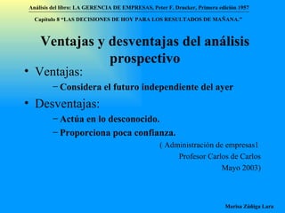 Ventajas y desventajas del análisis prospectivo Ventajas: Considera el futuro independiente del ayer Desventajas: Actúa en lo desconocido. Proporciona poca confianza. ( Administración de empresas1  Profesor Carlos de Carlos Mayo 2003) Análisis del libro:   LA GERENCIA DE EMPRESAS ,  Peter F. Drucker ,  Primera edici ón 1957 Marisa Zúñiga Lara   Capítulo 8 “LAS DECISIONES DE HOY PARA LOS RESULTADOS DE MAÑANA.”  