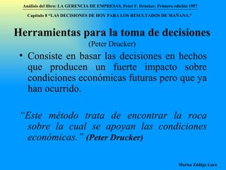 Herramientas para la toma de decisiones   (Peter Drucker) Consiste en basar las decisiones en hechos que producen un fuerte impacto sobre condiciones económicas futuras pero que ya han ocurrido. “ Este método trata de encontrar la roca sobre la cual se apoyan las condiciones económicas.”  (Peter Drucker)   Análisis del libro:   LA GERENCIA DE EMPRESAS ,  Peter F. Drucker ,  Primera edici ón 1957 Marisa Zúñiga Lara   Capítulo 8 “LAS DECISIONES DE HOY PARA LOS RESULTADOS DE MAÑANA.”  