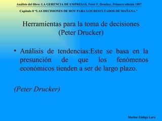 Herramientas para la toma de decisiones (Peter Drucker) Análisis de tendencias:Este se basa en la presunción de que los fenómenos económicos tienden a ser de largo plazo.  (Peter Drucker)  Análisis del libro:   LA GERENCIA DE EMPRESAS ,  Peter F. Drucker ,  Primera edici ón 1957 Marisa Zúñiga Lara   Capítulo 8 “LAS DECISIONES DE HOY PARA LOS RESULTADOS DE MAÑANA.”  